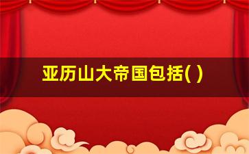 亚历山大帝国包括( )